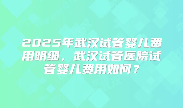 2025年武汉试管婴儿费用明细，武汉试管医院试管婴儿费用如何？