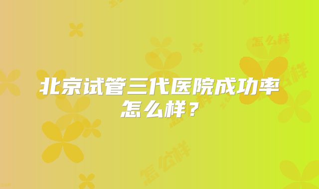 北京试管三代医院成功率怎么样？
