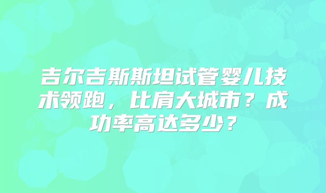 吉尔吉斯斯坦试管婴儿技术领跑,比肩大城市?成功率高达多少?
