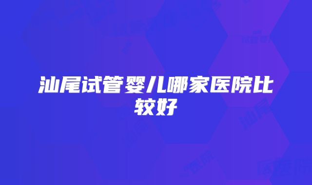 汕尾试管婴儿哪家医院比较好