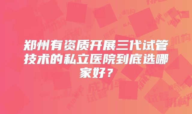 郑州有资质开展三代试管技术的私立医院到底选哪家好?