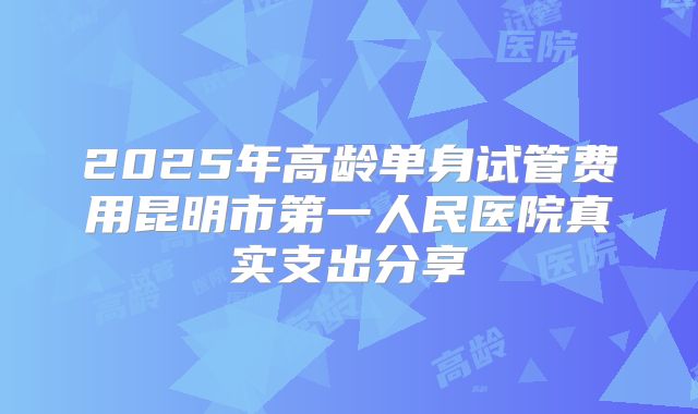 2025年高龄单身试管费用昆明市第一人民医院真实支出分享
