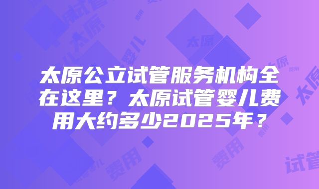 太原公立试管服务机构全在这里?太原试管婴儿费用大约多少2025年?