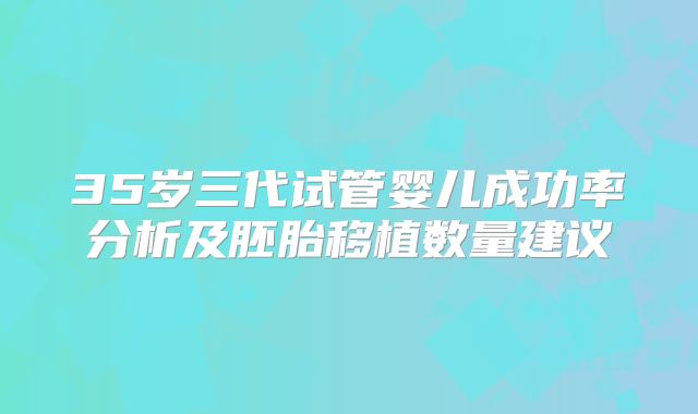 35岁三代试管婴儿成功率分析及胚胎移植数量建议
