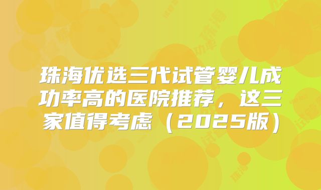 珠海优选三代试管婴儿成功率高的医院推荐，这三家值得考虑（2025版）