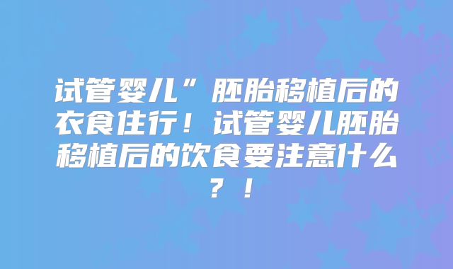 试管婴儿”胚胎移植后的衣食住行!试管婴儿胚胎移植后的饮食要注意什么?!