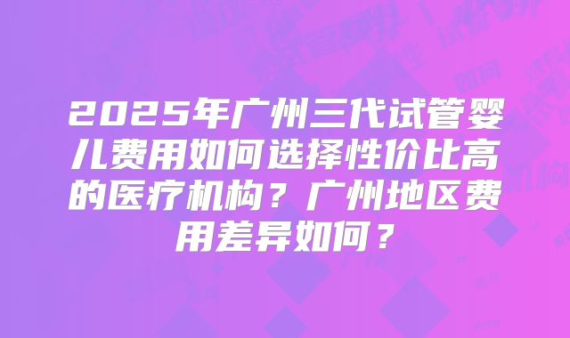 2025年广州三代试管婴儿费用如何选择性价比高的医疗机构?广州地区费用差异如何?