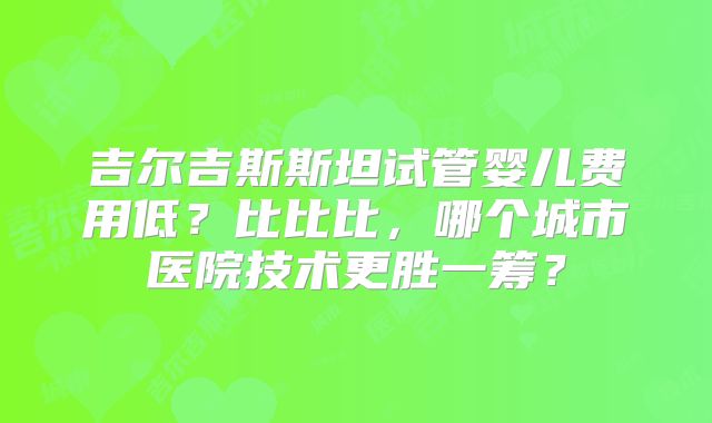 吉尔吉斯斯坦试管婴儿费用低？比比比，哪个城市医院技术更胜一筹？