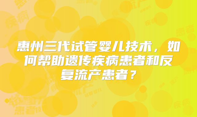 惠州三代试管婴儿技术,如何帮助遗传疾病患者和反复流产患者?