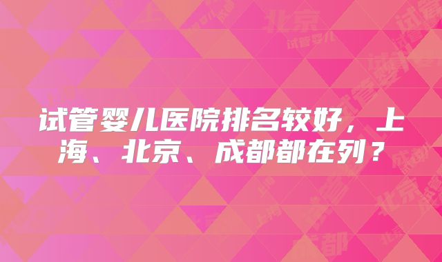 试管婴儿医院排名较好,上海、北京、成都都在列?