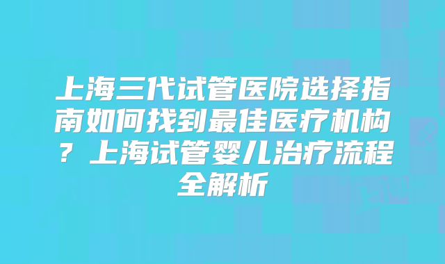上海三代试管医院选择指南如何找到最佳医疗机构？上海试管婴儿治疗流程全解析