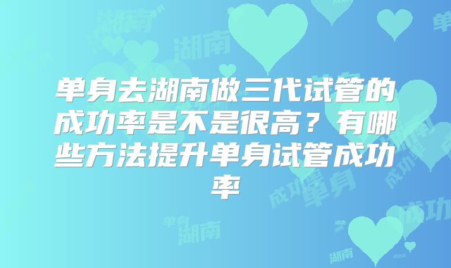 单身去湖南做三代试管的成功率是不是很高？有哪些方法提升单身试管成功率