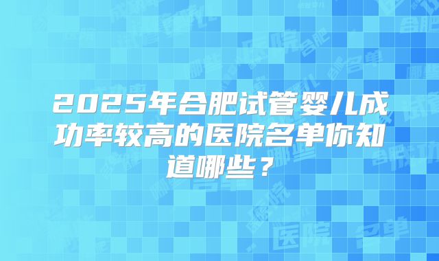 2025年合肥试管婴儿成功率较高的医院名单你知道哪些？