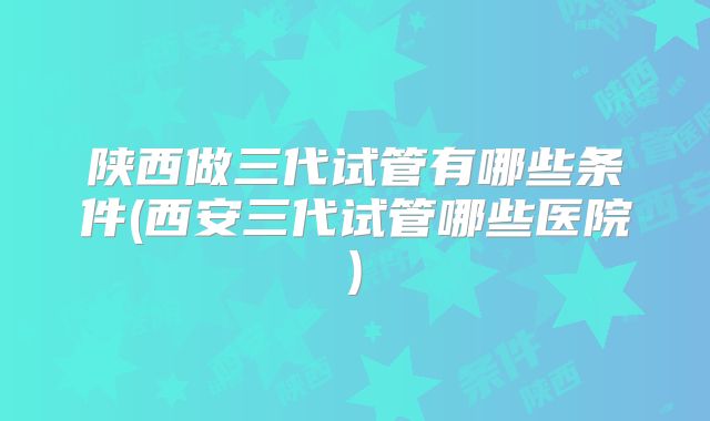 陕西做三代试管有哪些条件(西安三代试管哪些医院)