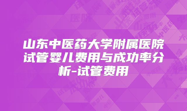 山东中医药大学附属医院试管婴儿费用与成功率分析-试管费用