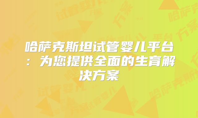 哈萨克斯坦试管婴儿平台:为您提供全面的生育解决方案