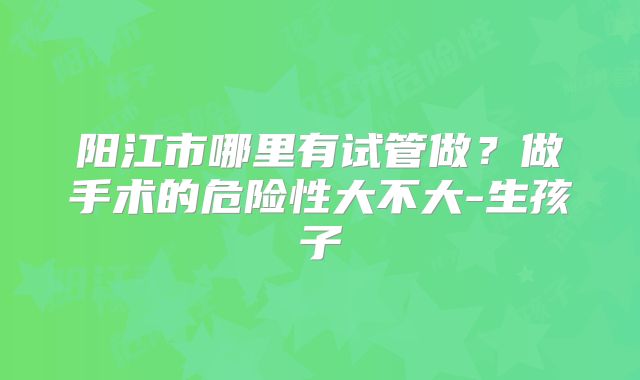 阳江市哪里有试管做？做手术的危险性大不大-生孩子