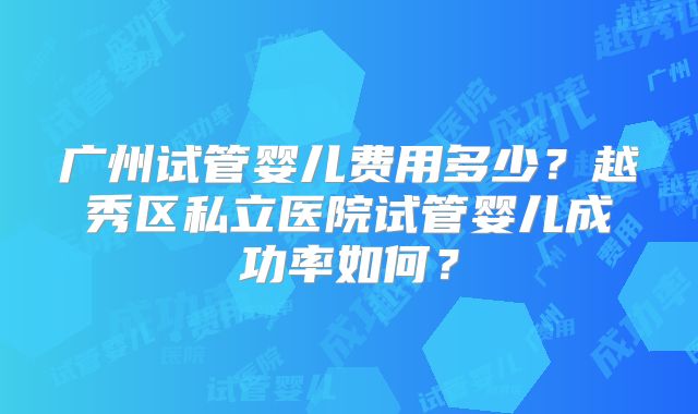 广州试管婴儿费用多少?越秀区私立医院试管婴儿成功率如何?
