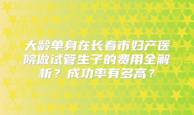 大龄单身在长春市妇产医院做试管生子的费用全解析?成功率有多高?