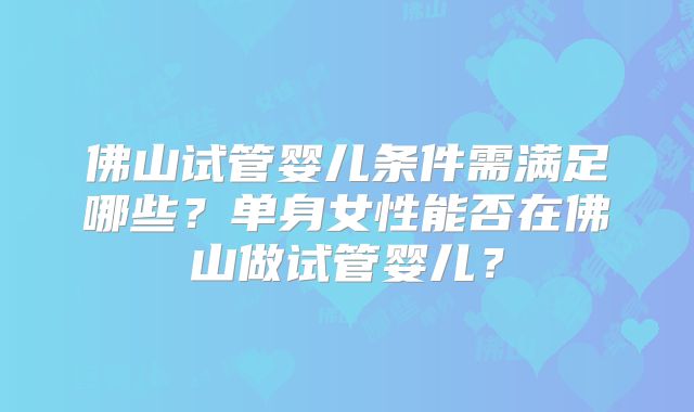 佛山试管婴儿条件需满足哪些？单身女性能否在佛山做试管婴儿？