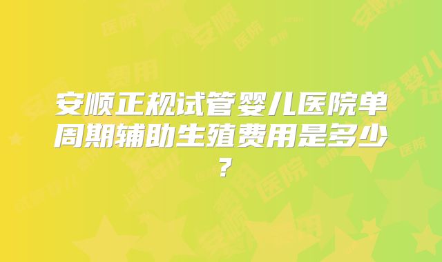 安顺正规试管婴儿医院单周期辅助生殖费用是多少?