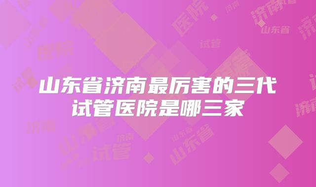 山东省济南最厉害的三代试管医院是哪三家