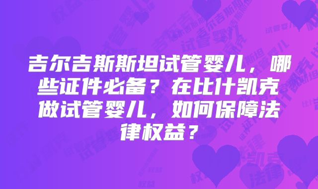 吉尔吉斯斯坦试管婴儿,哪些证件必备?在比什凯克做试管婴儿,如何保障法律权益?