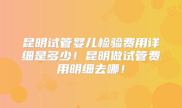 昆明试管婴儿检验费用详细是多少！昆明做试管费用明细去哪！