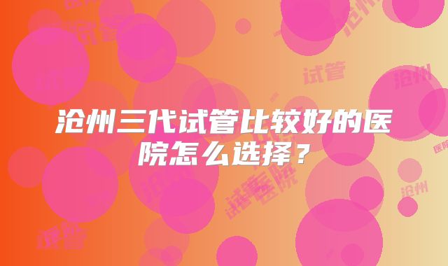沧州三代试管比较好的医院怎么选择?