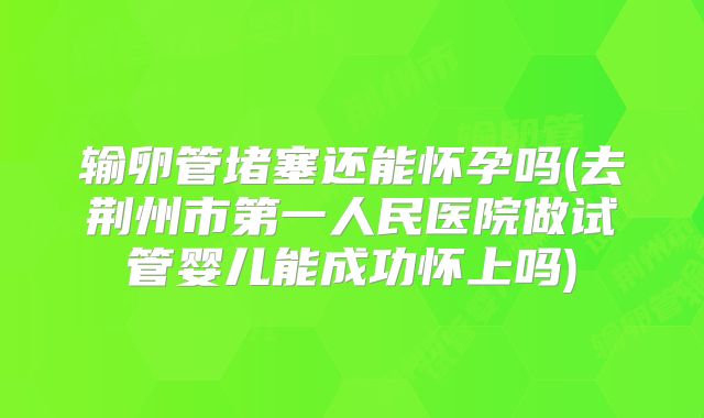 输卵管堵塞还能怀孕吗(去荆州市第一人民医院做试管婴儿能成功怀上吗)
