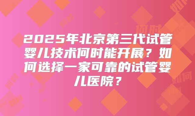 2025年北京第三代试管婴儿技术何时能开展？如何选择一家可靠的试管婴儿医院？