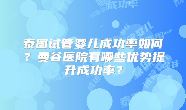 泰国试管婴儿成功率如何?曼谷医院有哪些优势提升成功率?