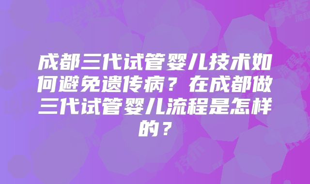 成都三代试管婴儿技术如何避免遗传病?在成都做三代试管婴儿流程是怎样的?