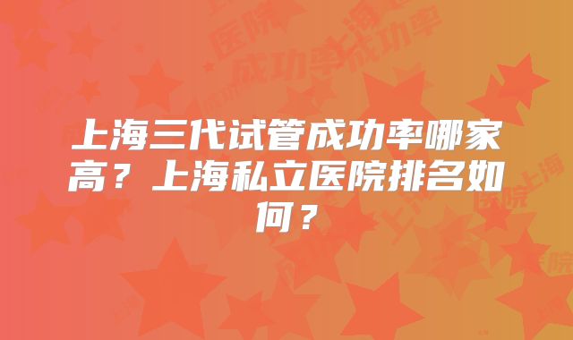 上海三代试管成功率哪家高?上海私立医院排名如何?