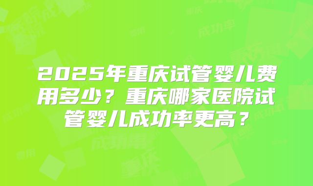 2025年重庆试管婴儿费用多少?重庆哪家医院试管婴儿成功率更高?