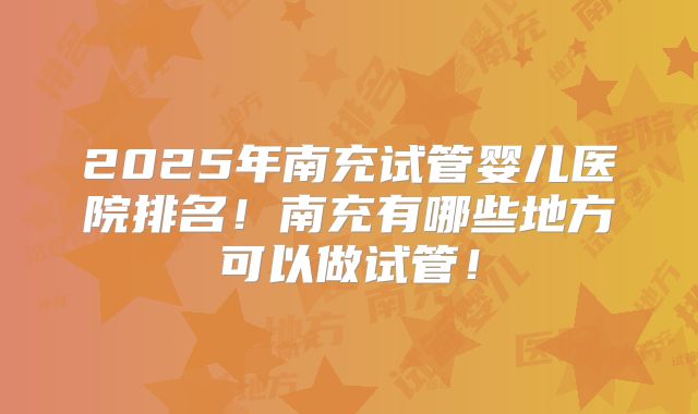 2025年南充试管婴儿医院排名!南充有哪些地方可以做试管!