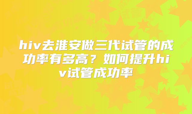 hiv去淮安做三代试管的成功率有多高?如何提升hiv试管成功率
