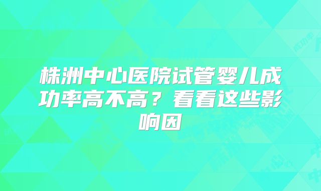 株洲中心医院试管婴儿成功率高不高？看看这些影响因