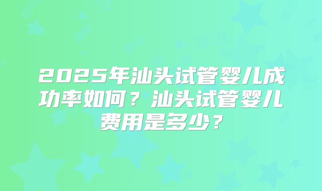 2025年汕头试管婴儿成功率如何?汕头试管婴儿费用是多少?