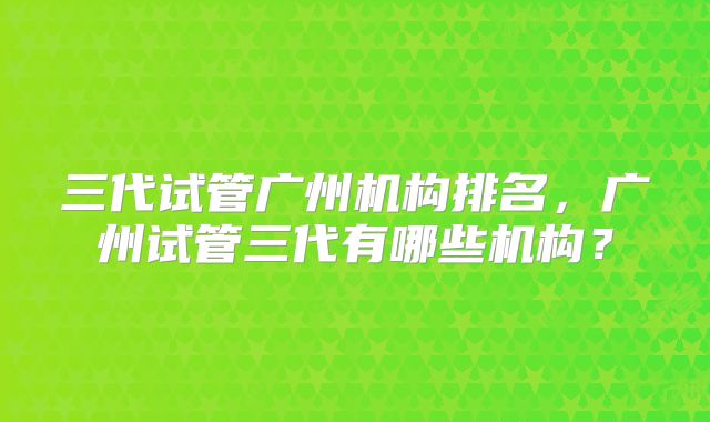 三代试管广州机构排名，广州试管三代有哪些机构？