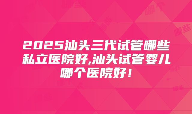 2025汕头三代试管哪些私立医院好,汕头试管婴儿哪个医院好!