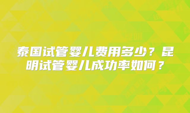 泰国试管婴儿费用多少?昆明试管婴儿成功率如何?