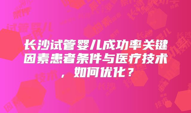 长沙试管婴儿成功率关键因素患者条件与医疗技术，如何优化？