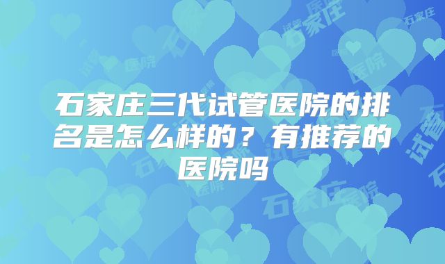 石家庄三代试管医院的排名是怎么样的?有推荐的医院吗