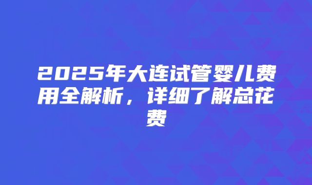 2025年大连试管婴儿费用全解析,详细了解总花费