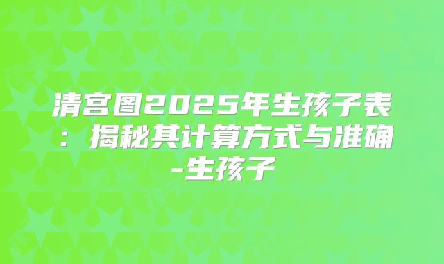 清宫图2025年生孩子表：揭秘其计算方式与准确-生孩子