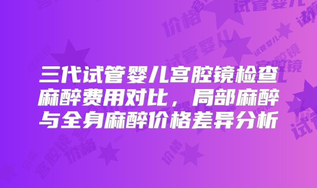 三代试管婴儿宫腔镜检查麻醉费用对比,局部麻醉与全身麻醉价格差异分析