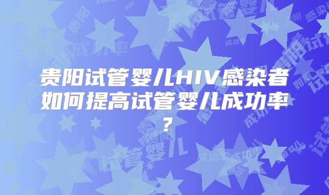 贵阳试管婴儿HIV感染者如何提高试管婴儿成功率?
