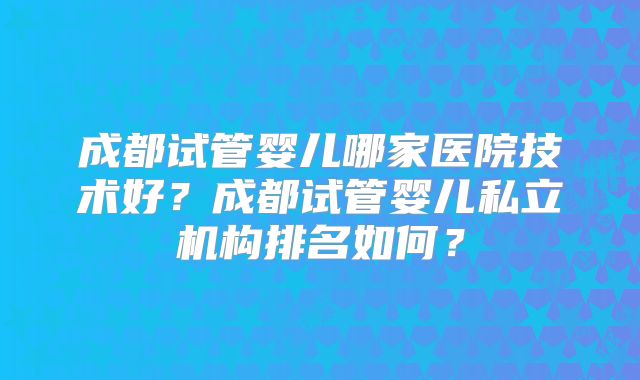 成都试管婴儿哪家医院技术好?成都试管婴儿私立机构排名如何?