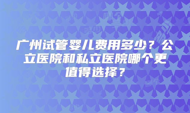 广州试管婴儿费用多少？公立医院和私立医院哪个更值得选择？